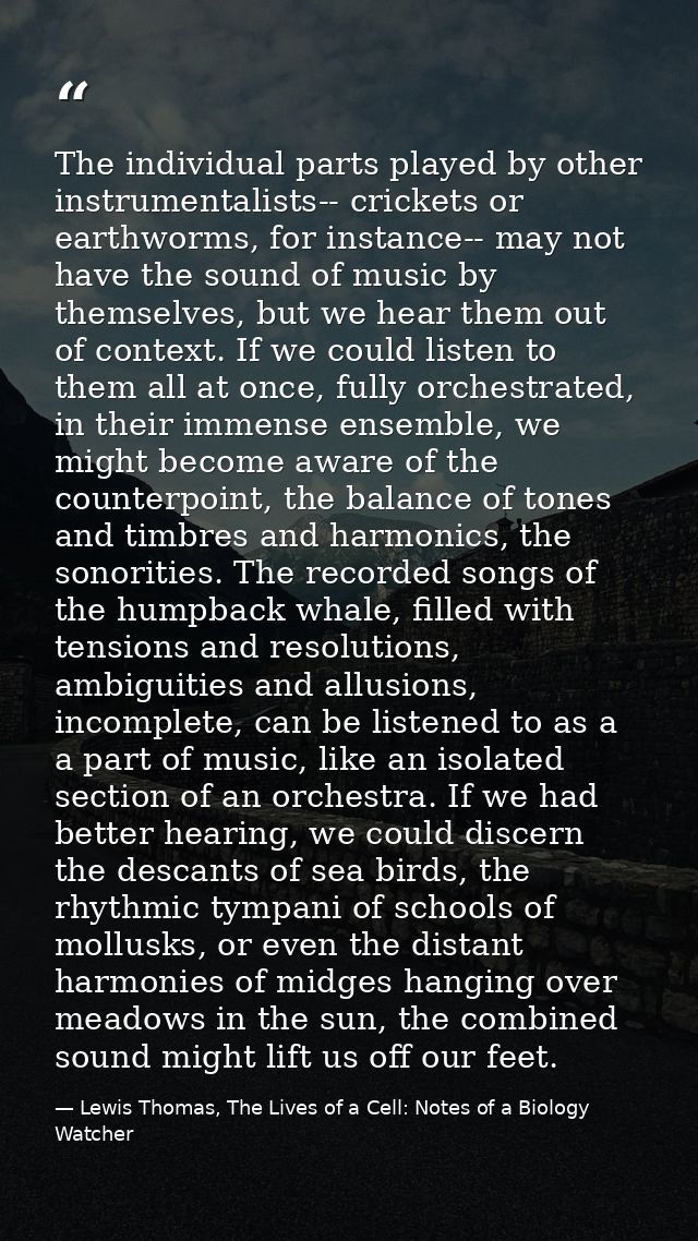 The individual parts played by other instrumentalists-- crickets or earthworms, for instance-- may not have the sound of — Lewis Thomas, The Lives of a Cell: Notes of a Biology Watcher