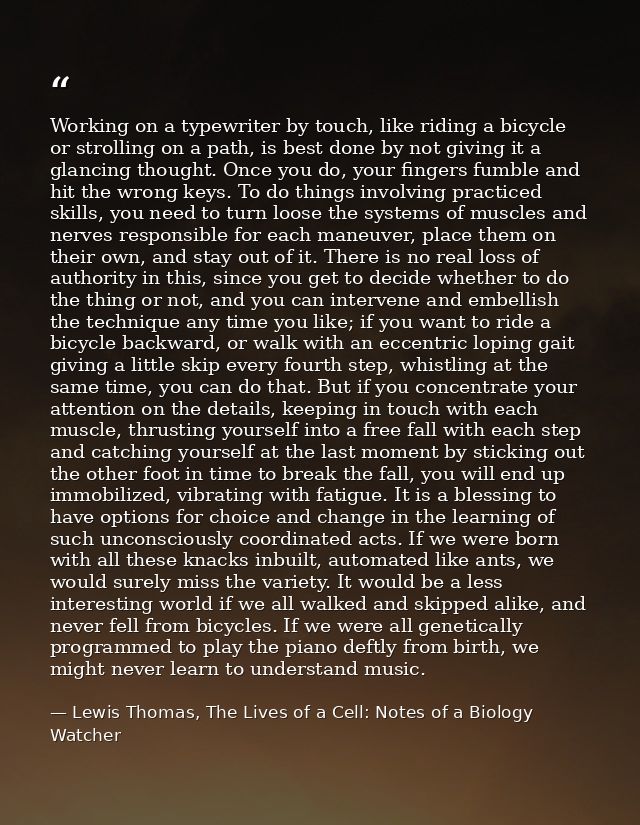 Working on a typewriter by touch, like riding a bicycle or strolling on a path, is best done by not giving it a glancing — Lewis Thomas, The Lives of a Cell: Notes of a Biology Watcher
