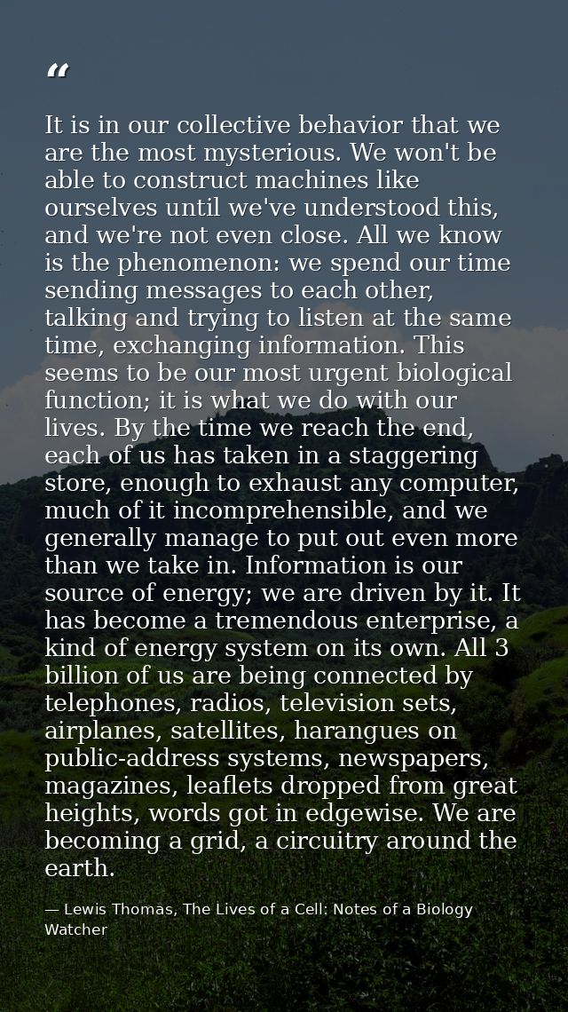 It is in our collective behavior that we are the most mysterious. We won't be able to construct machines like ourselves  — Lewis Thomas, The Lives of a Cell: Notes of a Biology Watcher