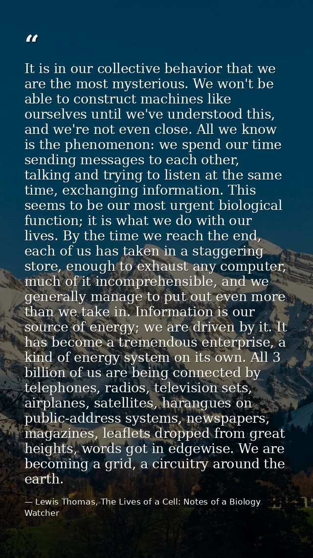 It is in our collective behavior that we are the most mysterious. We won't be able to construct machines like ourselves  — Lewis Thomas, The Lives of a Cell: Notes of a Biology Watcher