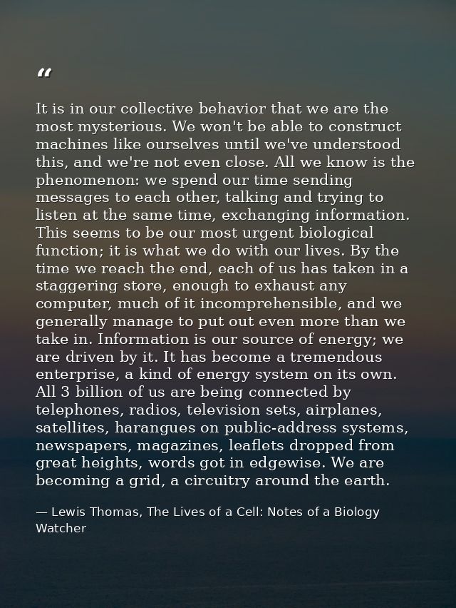 It is in our collective behavior that we are the most mysterious. We won't be able to construct machines like ourselves  — Lewis Thomas, The Lives of a Cell: Notes of a Biology Watcher