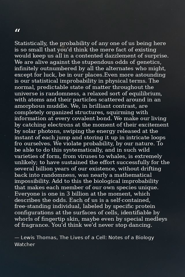 Statistically, the probability of any one of us being here is so small that you'd think the mere fact of existing would  — Lewis Thomas, The Lives of a Cell: Notes of a Biology Watcher