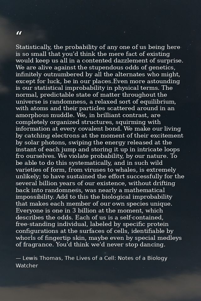 Statistically, the probability of any one of us being here is so small that you'd think the mere fact of existing would  — Lewis Thomas, The Lives of a Cell: Notes of a Biology Watcher