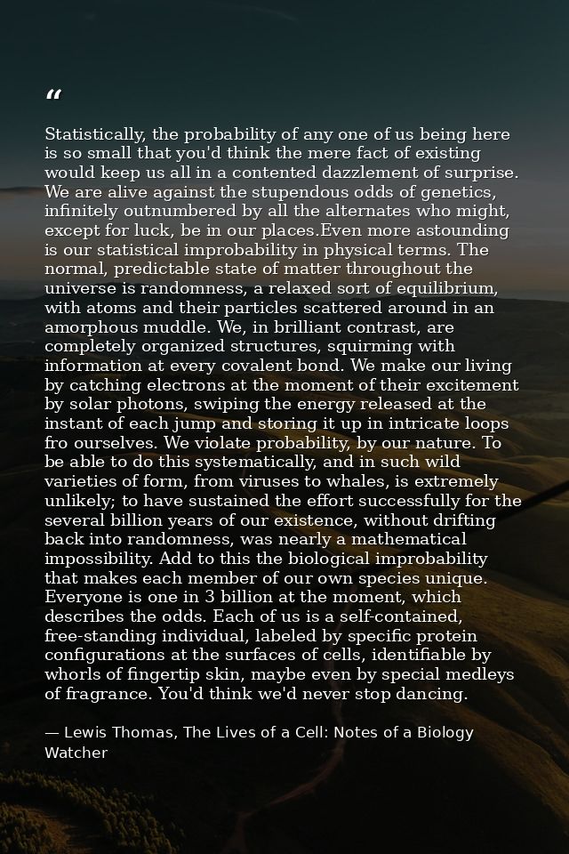 Statistically, the probability of any one of us being here is so small that you'd think the mere fact of existing would  — Lewis Thomas, The Lives of a Cell: Notes of a Biology Watcher