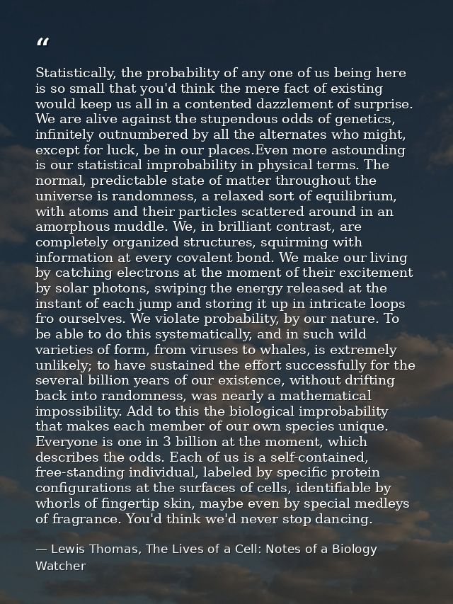 Statistically, the probability of any one of us being here is so small that you'd think the mere fact of existing would  — Lewis Thomas, The Lives of a Cell: Notes of a Biology Watcher