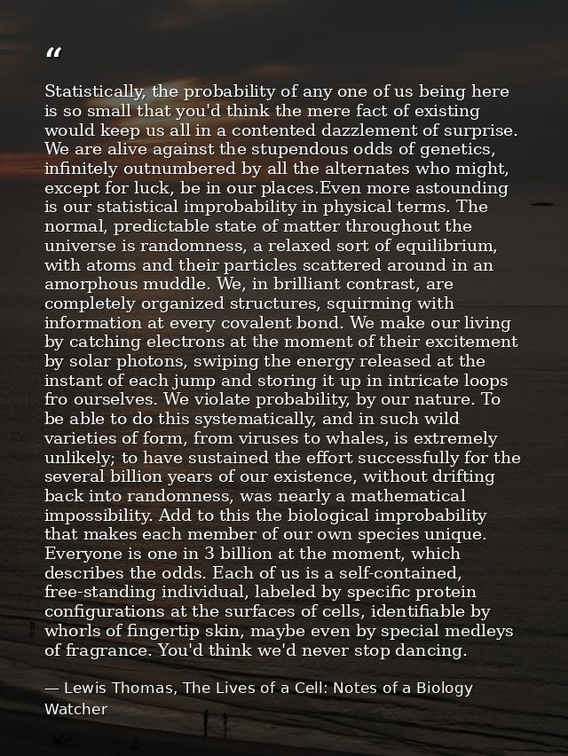 Statistically, the probability of any one of us being here is so small that you'd think the mere fact of existing would  — Lewis Thomas, The Lives of a Cell: Notes of a Biology Watcher