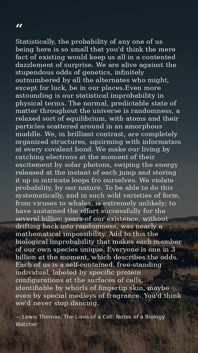 Statistically, the probability of any one of us being here is so small that you'd think the mere fact of existing would  — Lewis Thomas, The Lives of a Cell: Notes of a Biology Watcher