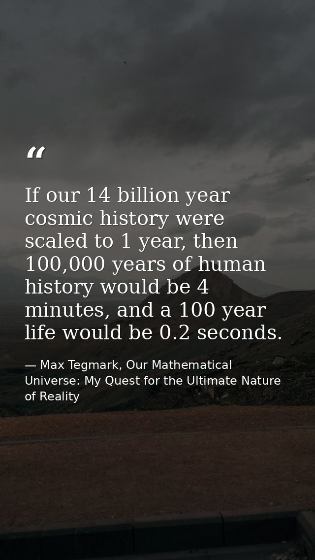 If our 14 billion year cosmic history were scaled to 1 year, then 100,000 years of human history would be 4 minutes, and — Max Tegmark, Our Mathematical Universe: My Quest for the Ultimate Nature of Reality