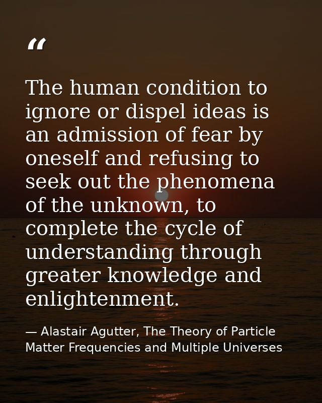 The human condition to ignore or dispel ideas is an admission of fear by oneself and refusing to seek out the phenomena  — Alastair Agutter, The Theory of Particle Matter Frequencies and Multiple Universes