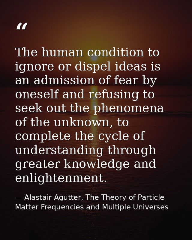 The human condition to ignore or dispel ideas is an admission of fear by oneself and refusing to seek out the phenomena  — Alastair Agutter, The Theory of Particle Matter Frequencies and Multiple Universes