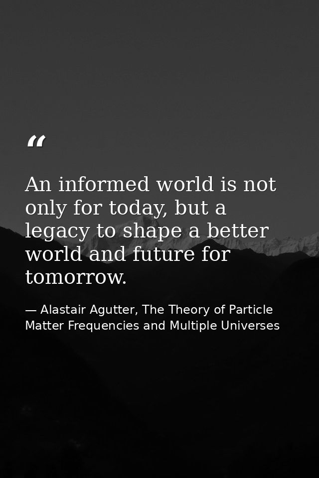 An informed world is not only for today, but a legacy to shape a better world and future for tomorrow. — Alastair Agutter, The Theory of Particle Matter Frequencies and Multiple Universes