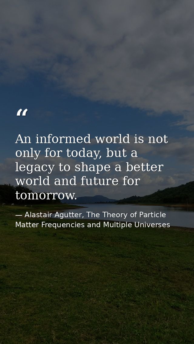 An informed world is not only for today, but a legacy to shape a better world and future for tomorrow. — Alastair Agutter, The Theory of Particle Matter Frequencies and Multiple Universes