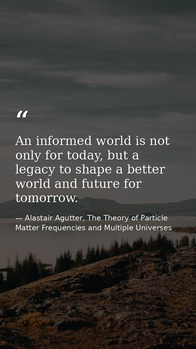 An informed world is not only for today, but a legacy to shape a better world and future for tomorrow. — Alastair Agutter, The Theory of Particle Matter Frequencies and Multiple Universes