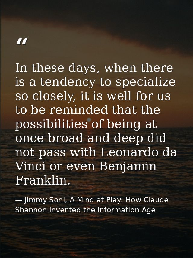 In these days, when there is a tendency to specialize so closely, it is well for us to be reminded that the possibilitie — Jimmy Soni, A Mind at Play: How Claude Shannon Invented the Information Age