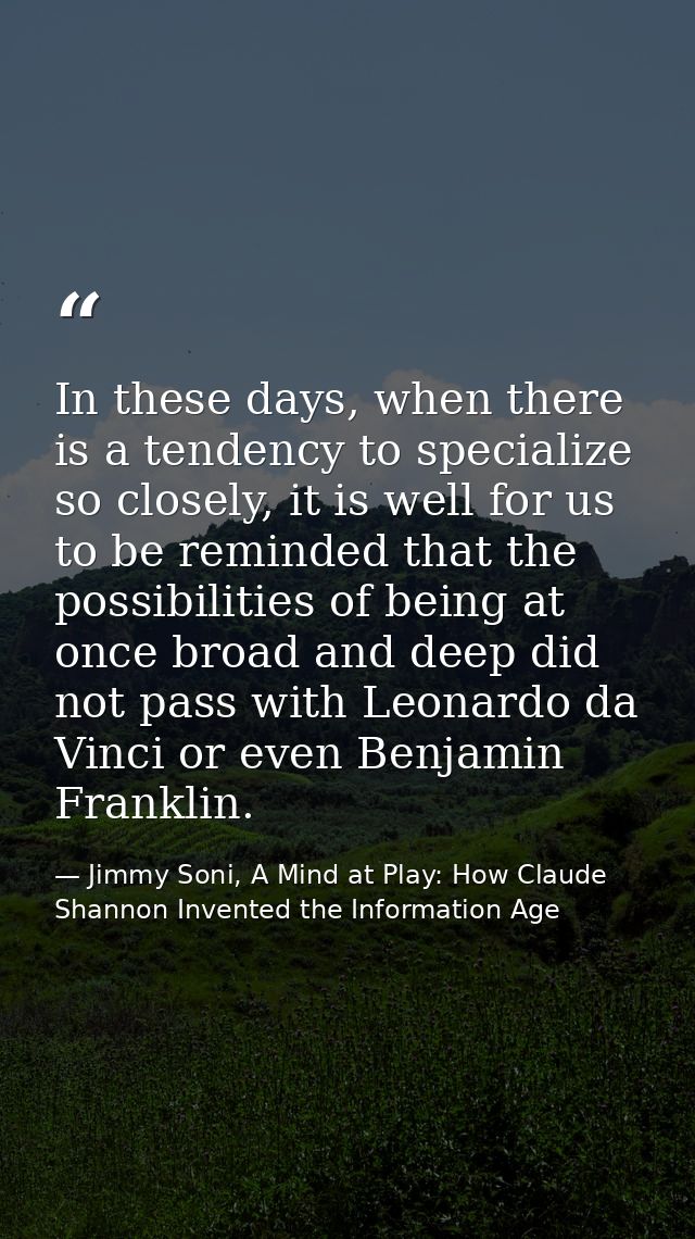 In these days, when there is a tendency to specialize so closely, it is well for us to be reminded that the possibilitie — Jimmy Soni, A Mind at Play: How Claude Shannon Invented the Information Age