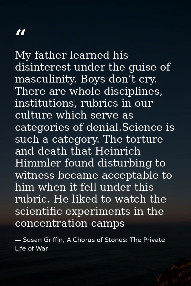 My father learned his disinterest under the guise of masculinity. Boys don’t cry. There are whole disciplines, instituti — Susan Griffin, A Chorus of Stones: The Private Life of War