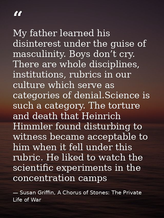 My father learned his disinterest under the guise of masculinity. Boys don’t cry. There are whole disciplines, instituti — Susan Griffin, A Chorus of Stones: The Private Life of War