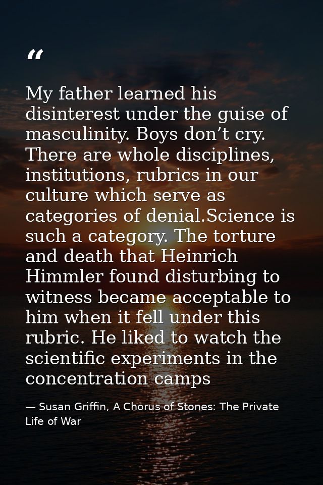 My father learned his disinterest under the guise of masculinity. Boys don’t cry. There are whole disciplines, instituti — Susan Griffin, A Chorus of Stones: The Private Life of War