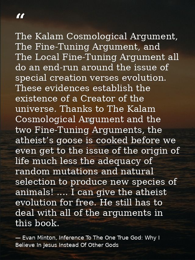 The Kalam Cosmological Argument, The Fine-Tuning Argument, and The Local Fine-Tuning Argument all do an end-run around t — Evan Minton, Inference To The One True God: Why I Believe In Jesus Instead Of Other Gods