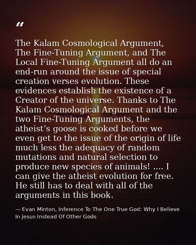 The Kalam Cosmological Argument, The Fine-Tuning Argument, and The Local Fine-Tuning Argument all do an end-run around t — Evan Minton, Inference To The One True God: Why I Believe In Jesus Instead Of Other Gods