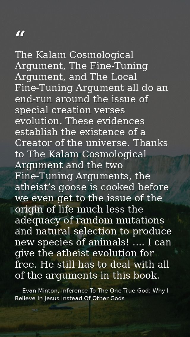 The Kalam Cosmological Argument, The Fine-Tuning Argument, and The Local Fine-Tuning Argument all do an end-run around t — Evan Minton, Inference To The One True God: Why I Believe In Jesus Instead Of Other Gods