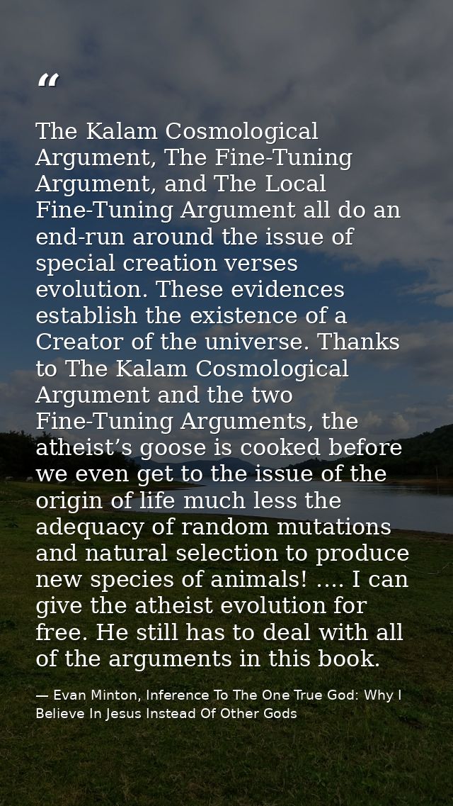 The Kalam Cosmological Argument, The Fine-Tuning Argument, and The Local Fine-Tuning Argument all do an end-run around t — Evan Minton, Inference To The One True God: Why I Believe In Jesus Instead Of Other Gods