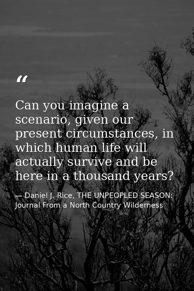 Can you imagine a scenario, given our present circumstances, in which human life will actually survive and be here in a  — Daniel J. Rice, THE UNPEOPLED SEASON: Journal From a North Country Wilderness