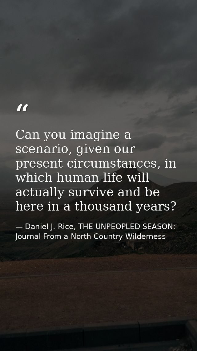 Can you imagine a scenario, given our present circumstances, in which human life will actually survive and be here in a  — Daniel J. Rice, THE UNPEOPLED SEASON: Journal From a North Country Wilderness