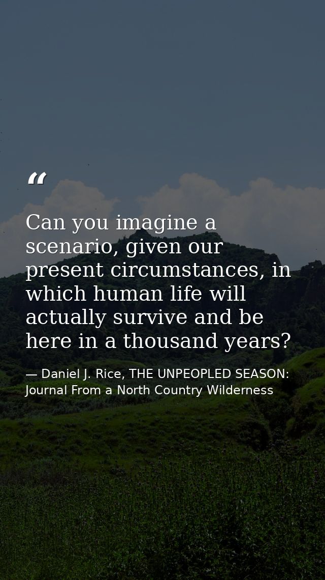 Can you imagine a scenario, given our present circumstances, in which human life will actually survive and be here in a  — Daniel J. Rice, THE UNPEOPLED SEASON: Journal From a North Country Wilderness