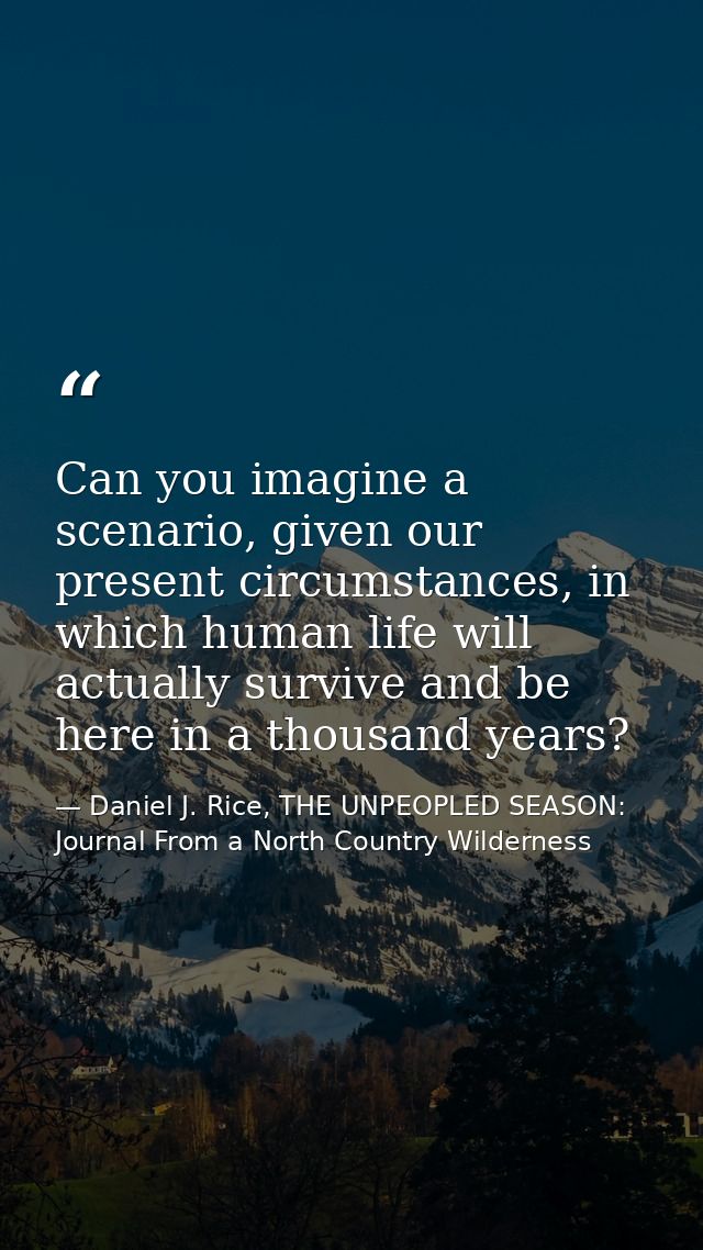 Can you imagine a scenario, given our present circumstances, in which human life will actually survive and be here in a  — Daniel J. Rice, THE UNPEOPLED SEASON: Journal From a North Country Wilderness