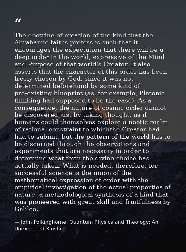 The doctrine of creation of the kind that the Abrahamic faiths profess is such that it encourages the expectation that t — John Polkinghorne, Quantum Physics and Theology: An Unexpected Kinship