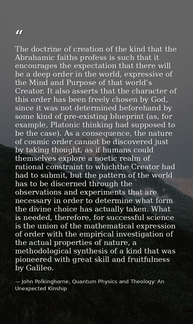 The doctrine of creation of the kind that the Abrahamic faiths profess is such that it encourages the expectation that t — John Polkinghorne, Quantum Physics and Theology: An Unexpected Kinship