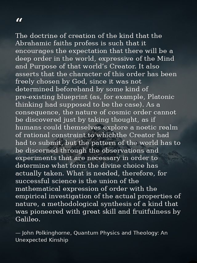 The doctrine of creation of the kind that the Abrahamic faiths profess is such that it encourages the expectation that t — John Polkinghorne, Quantum Physics and Theology: An Unexpected Kinship