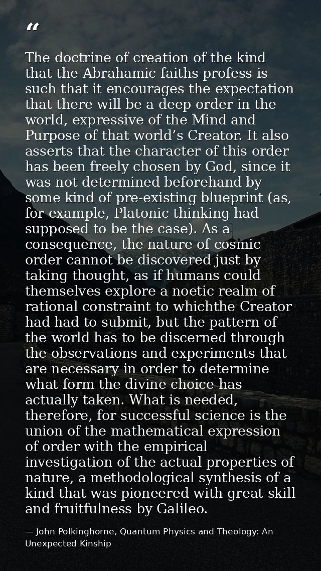The doctrine of creation of the kind that the Abrahamic faiths profess is such that it encourages the expectation that t — John Polkinghorne, Quantum Physics and Theology: An Unexpected Kinship
