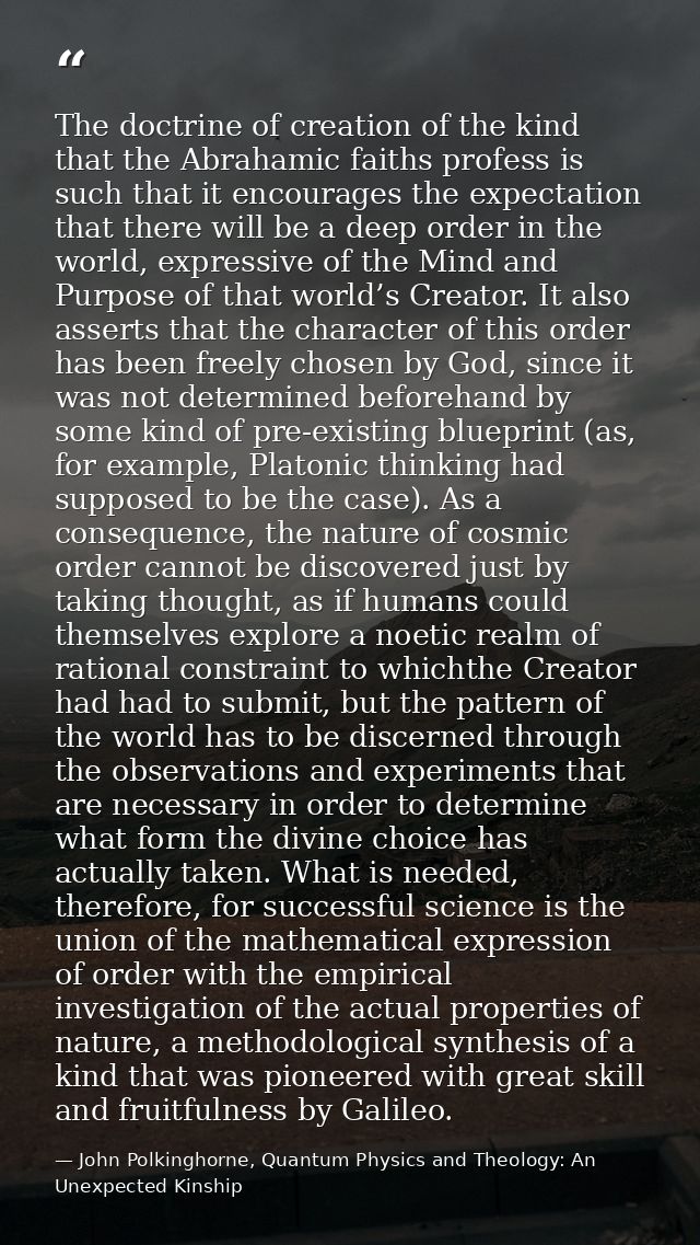 The doctrine of creation of the kind that the Abrahamic faiths profess is such that it encourages the expectation that t — John Polkinghorne, Quantum Physics and Theology: An Unexpected Kinship