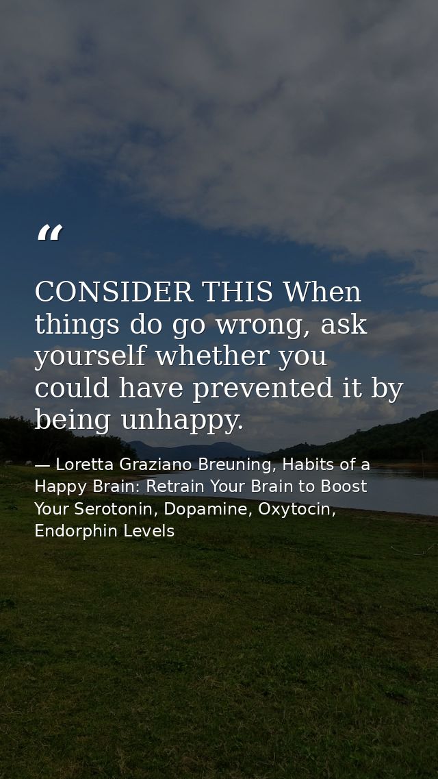 CONSIDER THIS When things do go wrong, ask yourself whether you could have prevented it by being unhappy. — Loretta Graziano Breuning, Habits of a Happy Brain: Retrain Your Brain to Boost Your Serotonin, Dopamine, Oxytocin,  Endorphin Levels