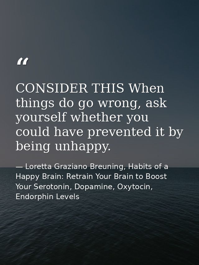 CONSIDER THIS When things do go wrong, ask yourself whether you could have prevented it by being unhappy. — Loretta Graziano Breuning, Habits of a Happy Brain: Retrain Your Brain to Boost Your Serotonin, Dopamine, Oxytocin,  Endorphin Levels