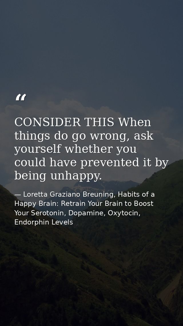CONSIDER THIS When things do go wrong, ask yourself whether you could have prevented it by being unhappy. — Loretta Graziano Breuning, Habits of a Happy Brain: Retrain Your Brain to Boost Your Serotonin, Dopamine, Oxytocin,  Endorphin Levels