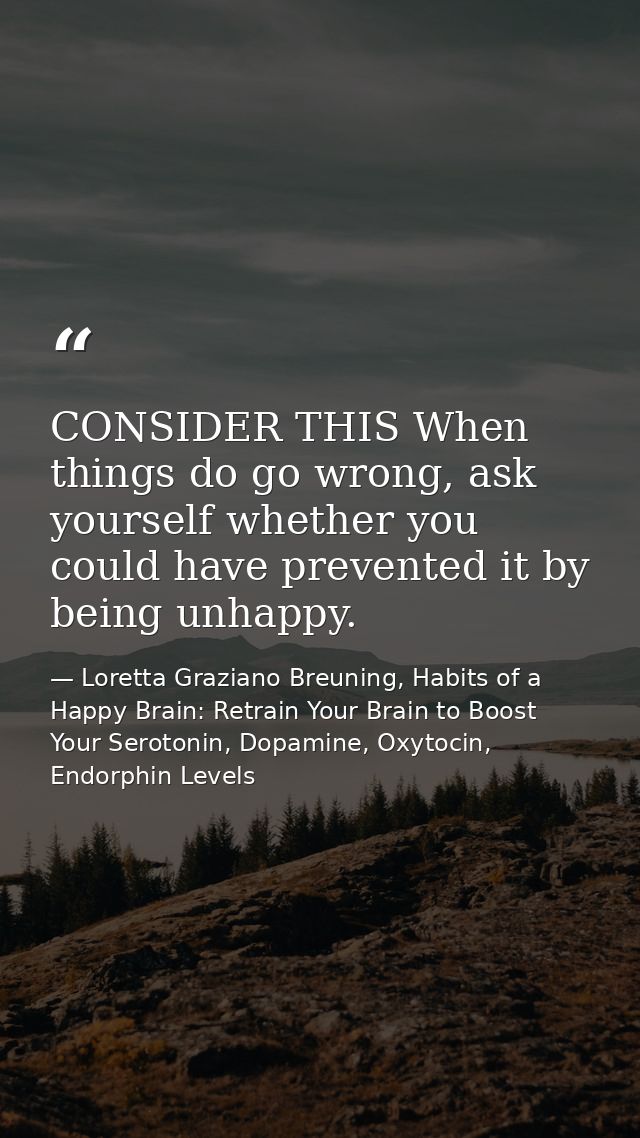 CONSIDER THIS When things do go wrong, ask yourself whether you could have prevented it by being unhappy. — Loretta Graziano Breuning, Habits of a Happy Brain: Retrain Your Brain to Boost Your Serotonin, Dopamine, Oxytocin,  Endorphin Levels