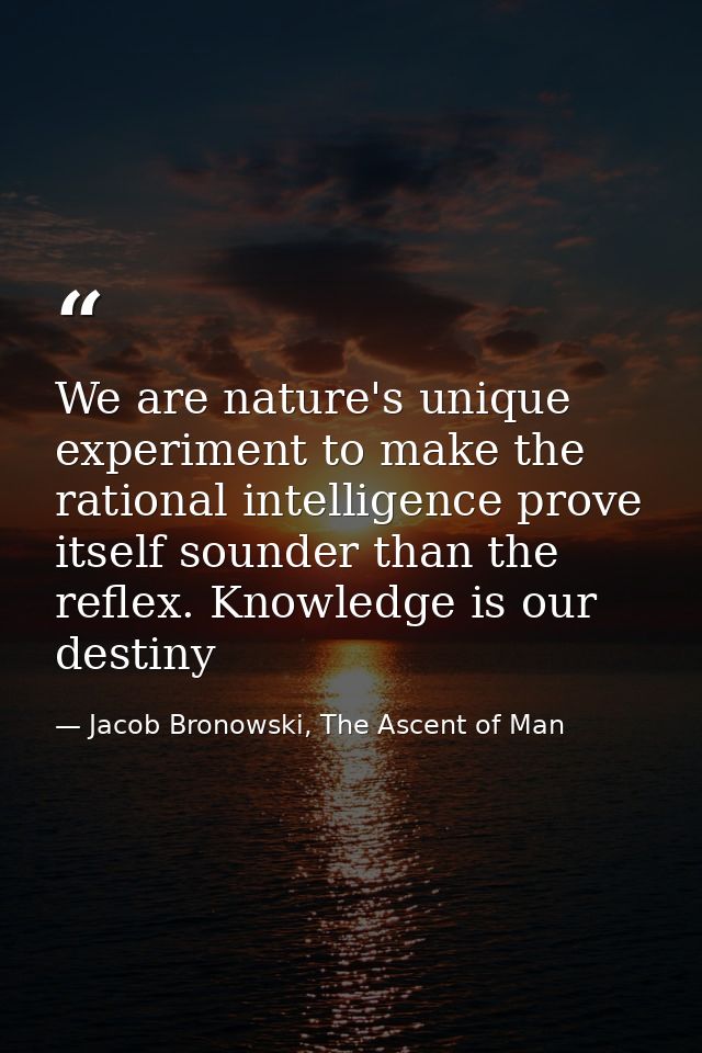 We are nature's unique experiment to make the rational intelligence prove itself sounder than the reflex. Knowledge is o — Jacob Bronowski, The Ascent of Man