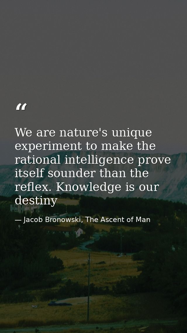We are nature's unique experiment to make the rational intelligence prove itself sounder than the reflex. Knowledge is o — Jacob Bronowski, The Ascent of Man
