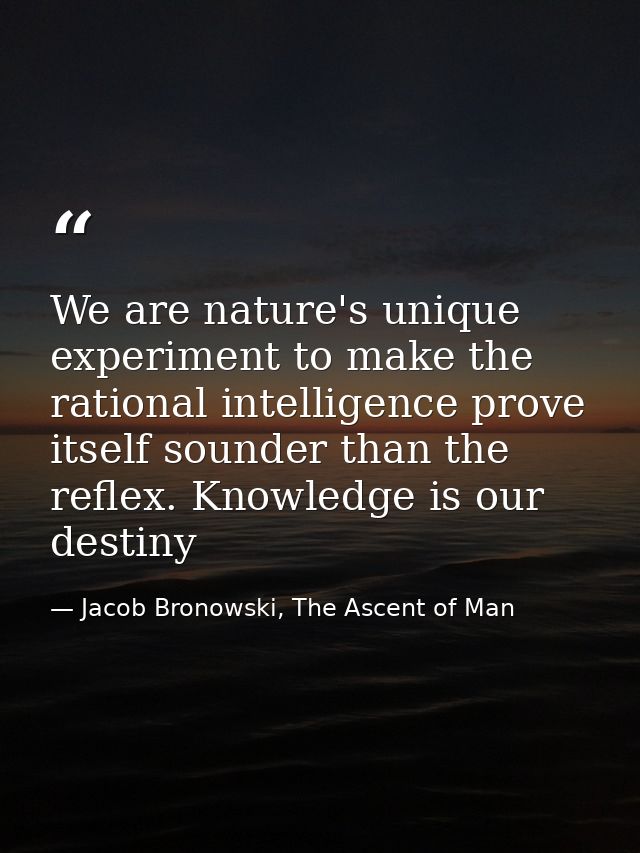We are nature's unique experiment to make the rational intelligence prove itself sounder than the reflex. Knowledge is o — Jacob Bronowski, The Ascent of Man