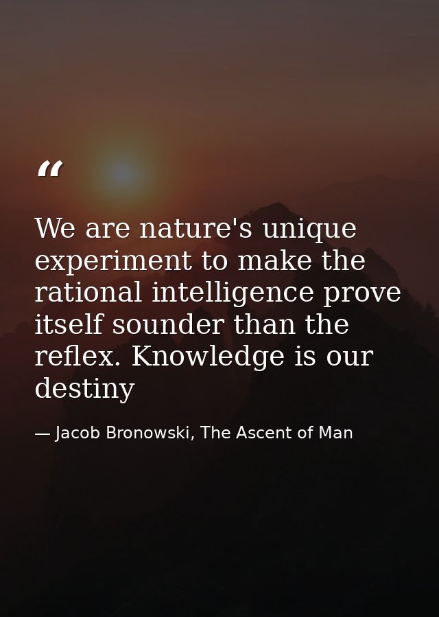 We are nature's unique experiment to make the rational intelligence prove itself sounder than the reflex. Knowledge is o — Jacob Bronowski, The Ascent of Man