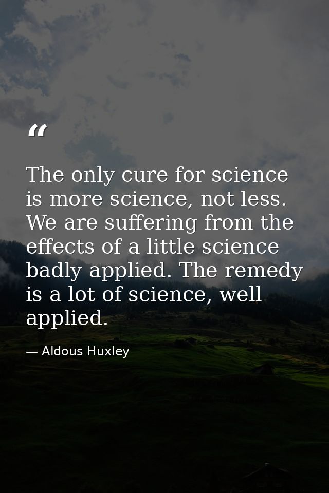 The only cure for science is more science, not less. We are suffering from the effects of a little science badly applied — Aldous Huxley