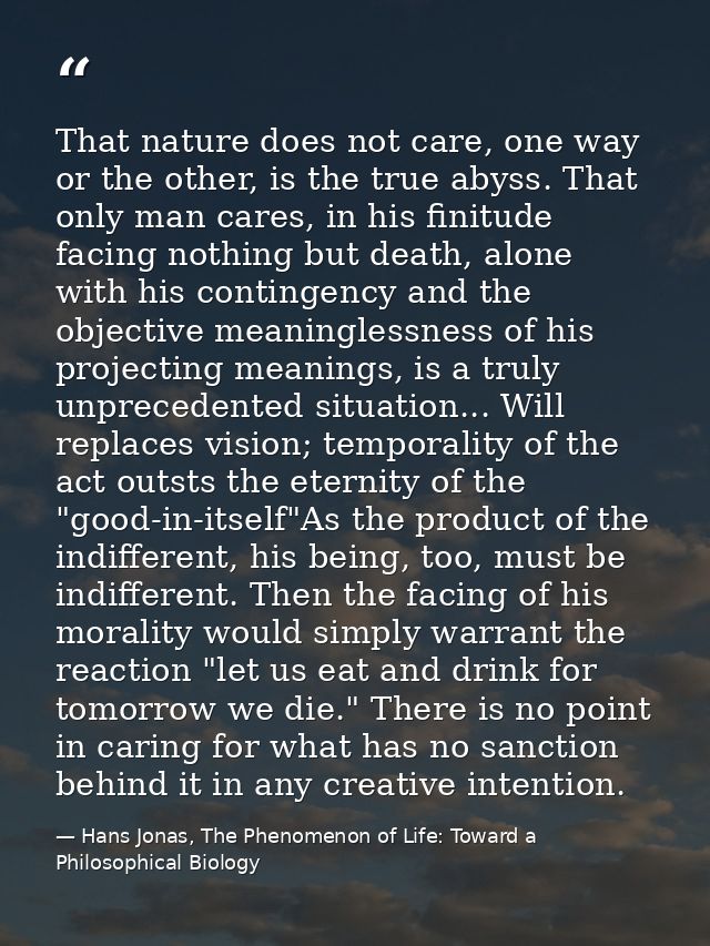 That nature does not care, one way or the other, is the true abyss. That only man cares, in his finitude facing nothing  — Hans Jonas, The Phenomenon of Life: Toward a Philosophical Biology