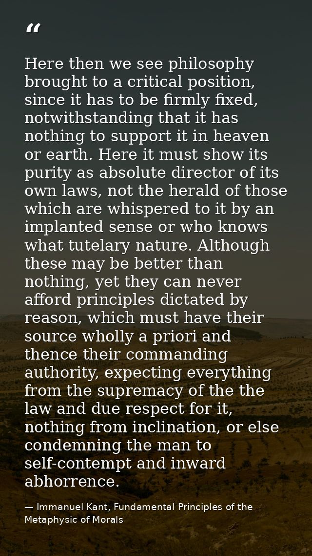 Here then we see philosophy brought to a critical position, since it has to be firmly fixed, notwithstanding that it has — Immanuel Kant, Fundamental Principles of the Metaphysic of Morals
