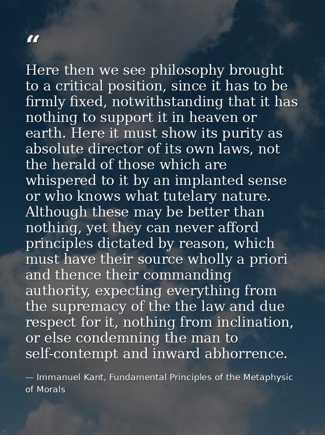 Here then we see philosophy brought to a critical position, since it has to be firmly fixed, notwithstanding that it has — Immanuel Kant, Fundamental Principles of the Metaphysic of Morals
