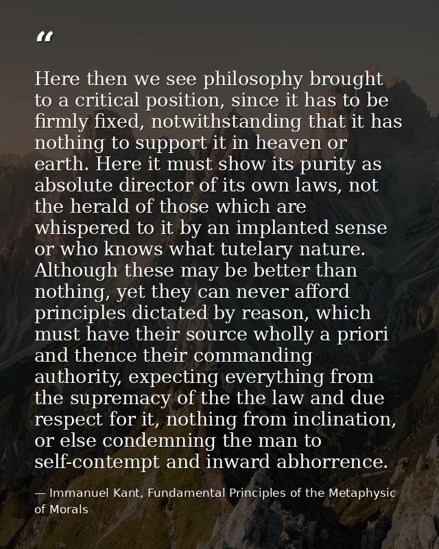 Here then we see philosophy brought to a critical position, since it has to be firmly fixed, notwithstanding that it has — Immanuel Kant, Fundamental Principles of the Metaphysic of Morals
