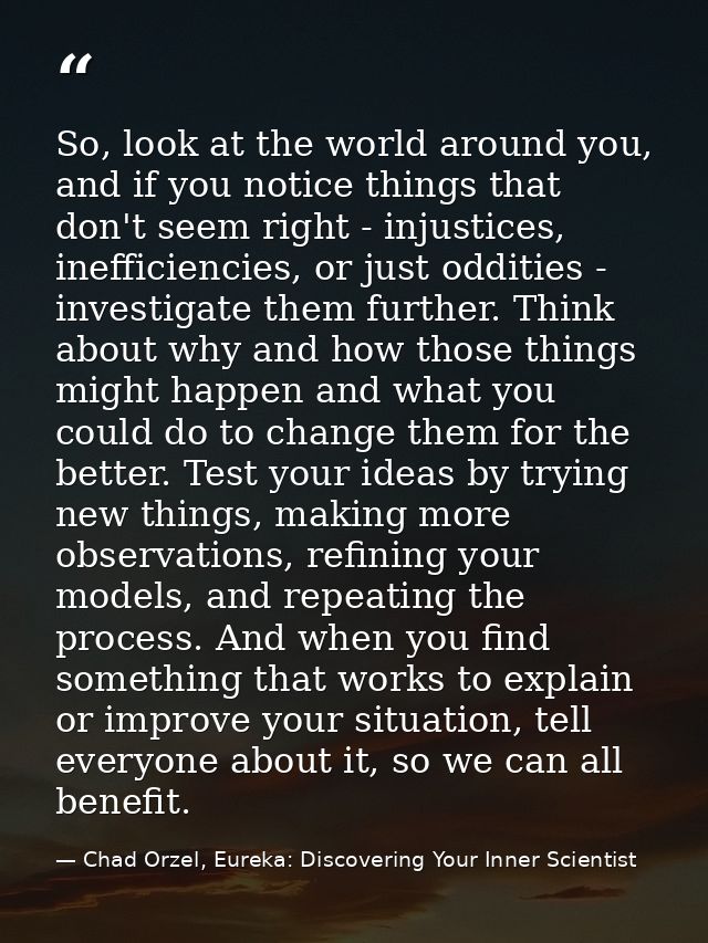 So, look at the world around you, and if you notice things that don't seem right - injustices, inefficiencies, or just o — Chad Orzel, Eureka: Discovering Your Inner Scientist