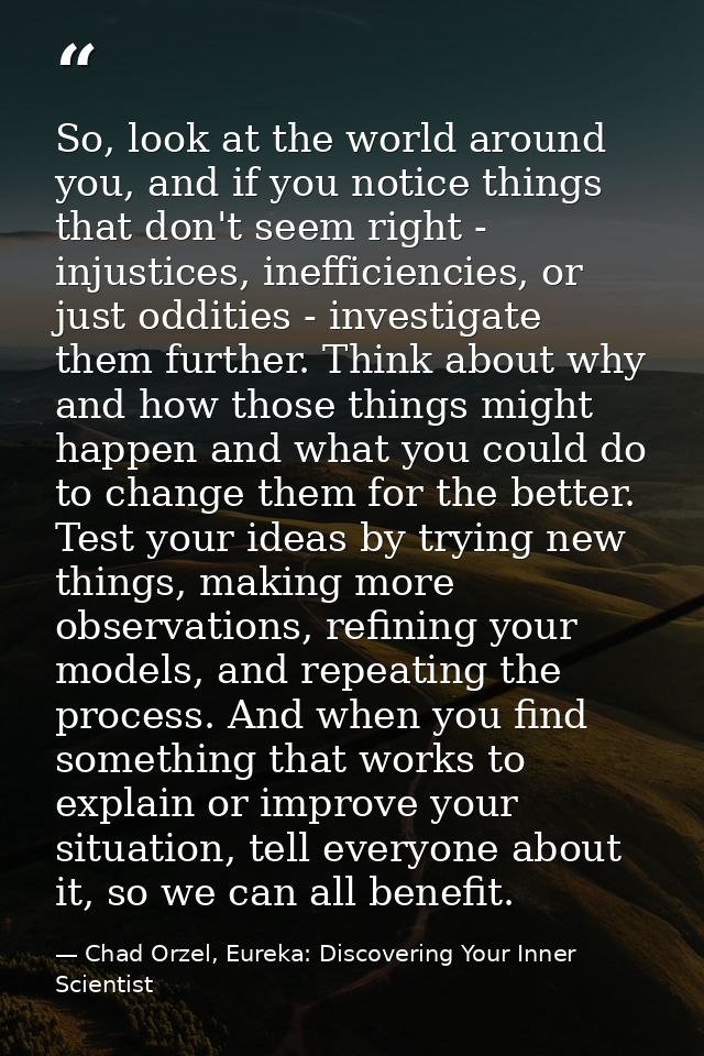 So, look at the world around you, and if you notice things that don't seem right - injustices, inefficiencies, or just o — Chad Orzel, Eureka: Discovering Your Inner Scientist